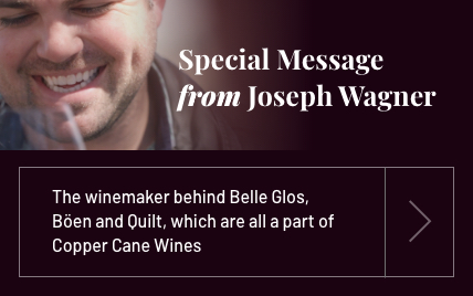 Special Message from Joseph Wagner | The winemaker behind Bellelle Glos, Böen and Quilt, which are all a part of Copper Cane ane Wines